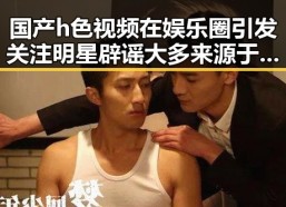 国产h色视频在娱乐圈引发关注明星辟谣大多来源于明星的惊人转变