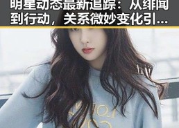 明星动态最新追踪：从绯闻到行动，关系微妙变化引发热议