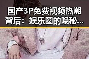 国产3P免费视频热潮背后:娱乐圈的隐秘角落大揭秘!