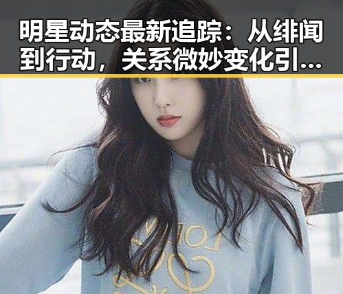 明星动态最新追踪：从绯闻到行动，关系微妙变化引发热议