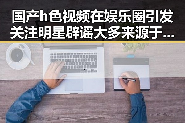 国产h色视频在娱乐圈引发关注明星辟谣大多来源于明星的惊人转变